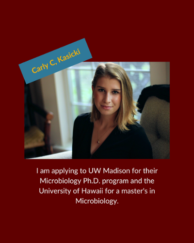 Carly Kasicki - I am applying to UW Madison for their Microbiology Ph.D. program and the University of Hawaii for a master's in Microbiology.