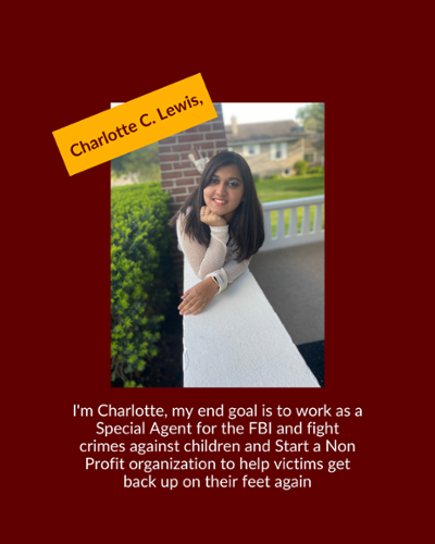 Charlotte Lewis - I'm Charlotte, my end goal is to work as a Special Agent for the FBI and fight crimes against children and Start a Non Profit organization to help victims get back up on their feet again.