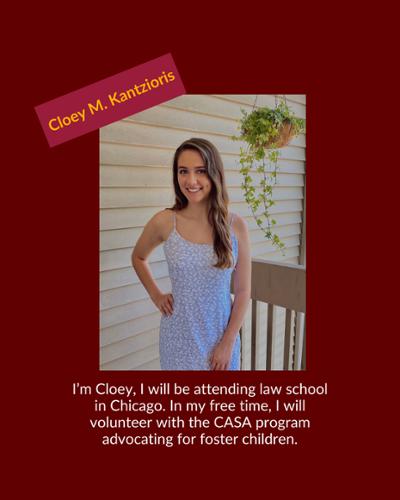 Cloey Kantzioris - I'm Cloey, I will be attending law school in Chicago. In my free time, I will volunteer with the CASA program advocating for foster children.