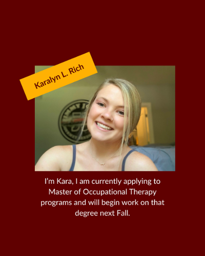Karalyn Rich - I'm Kara, I am currently applying to Master of Occupational Therapy programs and will begin work on that degree next Fall.