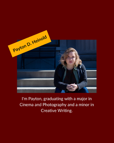 Payton Heinhold - I'm Payton, graduating with a major in Cinema and Photography and a minor in Creative Writing.