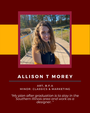 Allison Morey - Art, B.F.A Minor: Classics & Marketing "My plan after graduation is to stay in the Southern Illinois area and work as a designer."