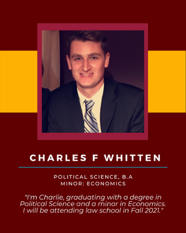 Charles F Whitten - Political Science, B.A. Minor: Economics "I'm Charlie, graduating with a degree in Political Science and a minor in Economics. I will be attending law school in Fall 2021."
