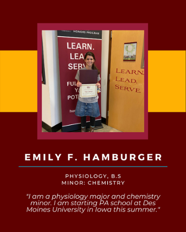 Emily F Hamburger - Physiology, B.S. Minor: Chemistry "I am a physiology major and chemistry minor. I am starting a PA school at Des Moines University in Iowa this summer."