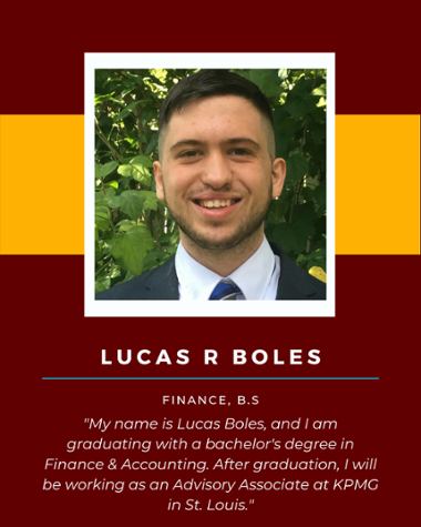 Lucas R Boles - Finance, B.S. "My name is Lucas Boles, and I am graduating with a bachelor's degree in Finance & Accounting. After graduation, I will be working as an Advisory Associate at KPMG in St. Louis."