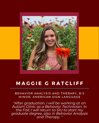 Maggie G Ratcliff - Behavior Analysis and Therapy, B.S. Minor: American Sign Language "After graduation, I will be working at an Autism Clinic as a Behavior Technician. In the Fall, I will return to SIU to start my graduate degree, also in Behavior Analysis and Therapy."