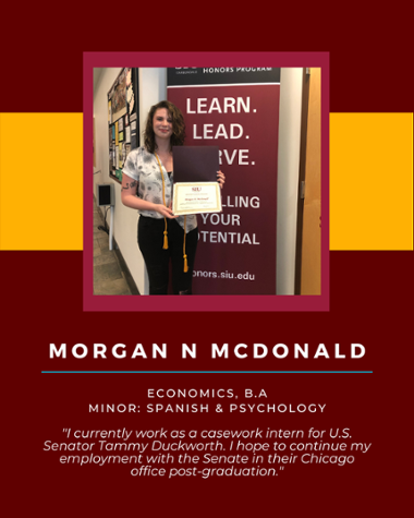 Morgan N McDonald - Economics, B.A. Minor: Spanish & Psychology "I currently work as a casework intern for U.S. Senator Tammy Duckworth. I hope to continue my employment with the Senate in their Chicago office post-graduation."