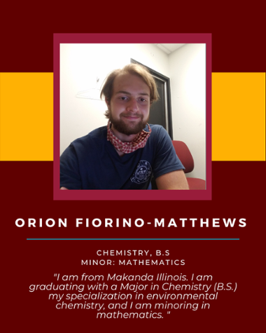 Orion Fiorino Matthews - Chemistry, B.S. Minor: Mathematics "I am graduating with a Major in Chemistry (B.S.) my specialization in environmental chemistry, and I am minoring in mathematics."