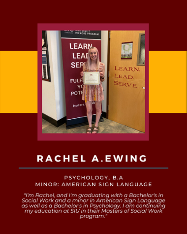 Rachel A Ewing - Psychology, B.A. Minor: American Sign Language "I'm Rachel, and I'm graduating with a Bachelor's in Social Work and a minor in American Sign Language as well as a Bachelor's in Psychology. I am continuing my education at SIU in their Masters of Social Work program."