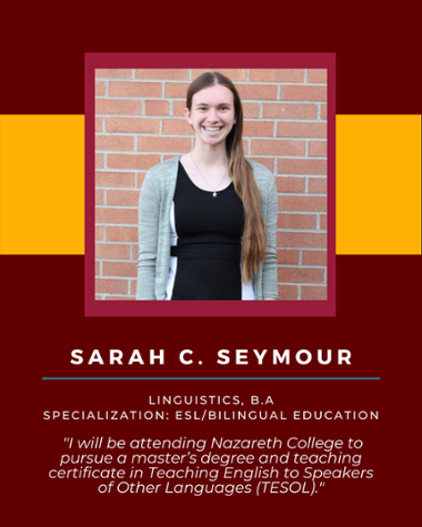 Sarah C Seymour - Linguistics, B.A. Specialization: ESL/Bilingual Education "I will be attending Nazareth College to pursue a master's degree and teaching certificate in Teaching English to Speakers of Other Languages (TESOL)."