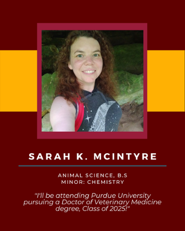 Sarah K Mclntyre - Animal Science, B.S. Minor: Chemistry "I'll be attending Purdue University pursuing a Doctor of Veterinary Medicine degree, Class of 2025!"