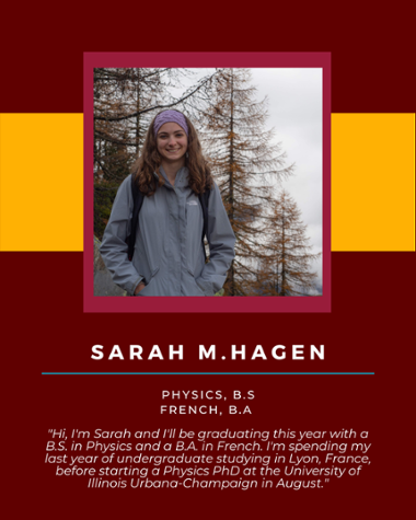 Sarah M Hagen - Physics, B.S. French, B.A. "Hi, I'm Sarah and I'll be graduating this year with a B.S. in Physics and a B.A. in French. I'm spending my last year of undergraduate studying in Lyon, France, before starting a Physics PhD at the University of Illinois Urbana-Champaign in August."